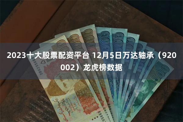 2023十大股票配资平台 12月5日万达轴承（920002）龙虎榜数据