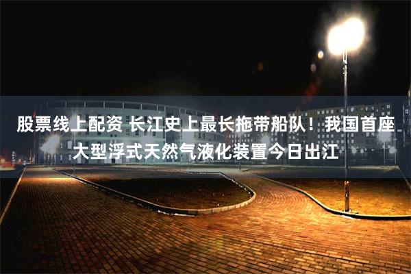 股票线上配资 长江史上最长拖带船队！我国首座大型浮式天然气液化装置今日出江