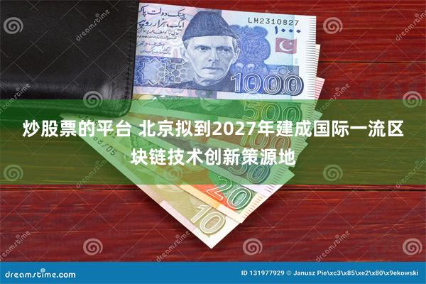炒股票的平台 北京拟到2027年建成国际一流区块链技术创新策源地