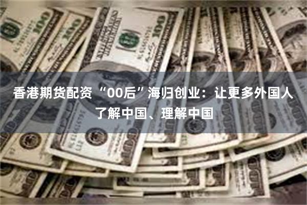 香港期货配资 “00后”海归创业：让更多外国人了解中国、理解中国