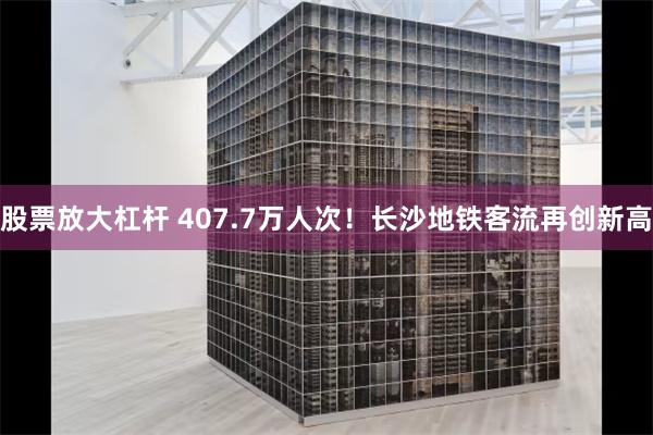 股票放大杠杆 407.7万人次！长沙地铁客流再创新高