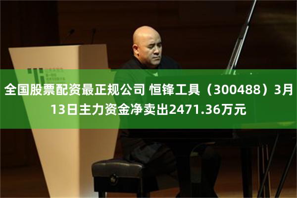 全国股票配资最正规公司 恒锋工具（300488）3月13日主力资金净卖出2471.36万元