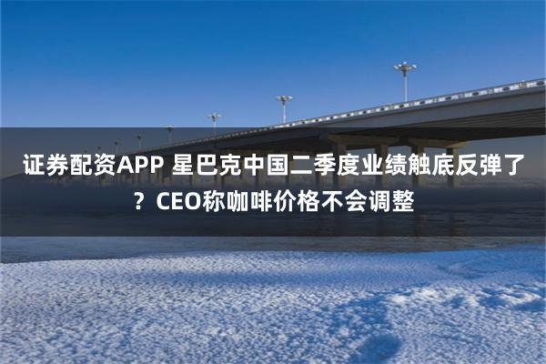证券配资APP 星巴克中国二季度业绩触底反弹了？CEO称咖啡价格不会调整