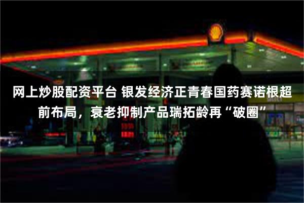 网上炒股配资平台 银发经济正青春国药赛诺根超前布局，衰老抑制产品瑞拓龄再“破圈”