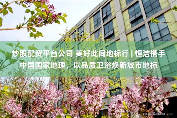 炒股配资平台公司 美好此间地标行 | 恒洁携手中国国家地理，以品质卫浴焕新城市地标