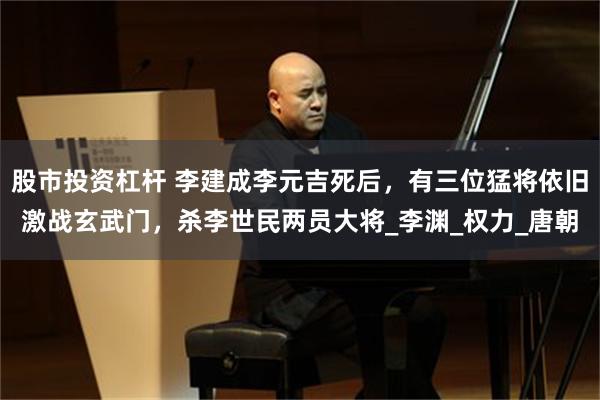 股市投资杠杆 李建成李元吉死后，有三位猛将依旧激战玄武门，杀李世民两员大将_李渊_权力_唐朝