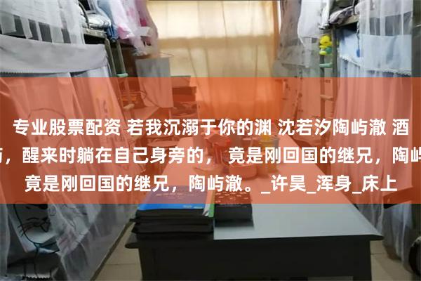 专业股票配资 若我沉溺于你的渊 沈若汐陶屿澈 酒宴上沈若汐被人下了药，醒来时躺在自己身旁的， 　　竟是刚回国的继兄，陶屿澈。_许昊_浑身_床上