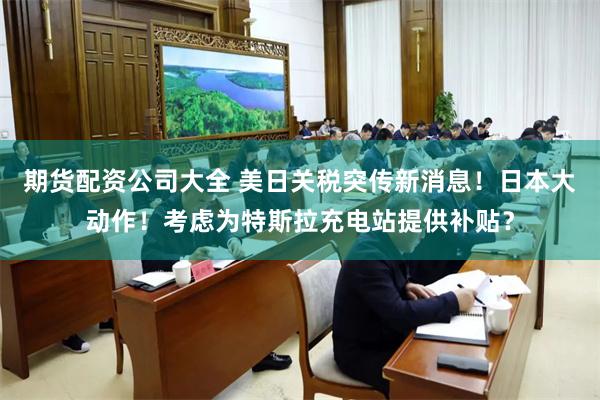 期货配资公司大全 美日关税突传新消息！日本大动作！考虑为特斯拉充电站提供补贴？