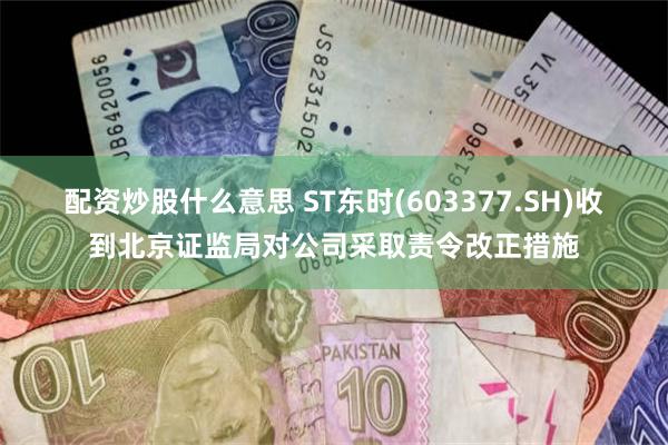 配资炒股什么意思 ST东时(603377.SH)收到北京证监局对公司采取责令改正措施