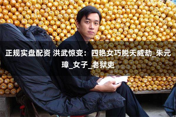 正规实盘配资 洪武惊变：四艳女巧脱天威劫_朱元璋_女子_老狱吏