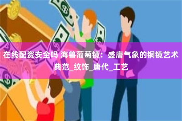 在线配资安全吗 海兽葡萄镜：盛唐气象的铜镜艺术典范_纹饰_唐代_工艺
