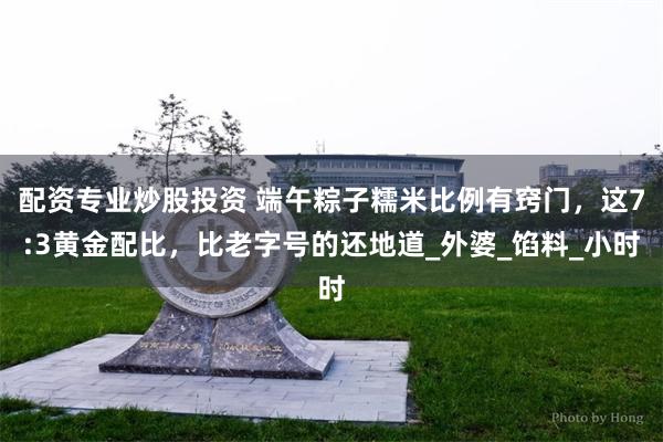 配资专业炒股投资 端午粽子糯米比例有窍门，这7:3黄金配比，比老字号的还地道_外婆_馅料_小时