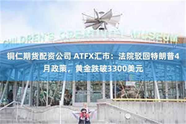 铜仁期货配资公司 ATFX汇市：法院驳回特朗普4月政策，黄金跌破3300美元
