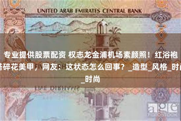 专业提供股票配资 权志龙金浦机场素颜照！红浴袍搭碎花美甲，网友：这状态怎么回事？_造型_风格_时尚