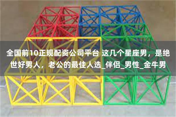 全国前10正规配资公司平台 这几个星座男，是绝世好男人，老公的最佳人选_伴侣_男性_金牛男