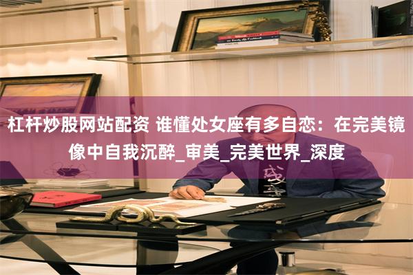 杠杆炒股网站配资 谁懂处女座有多自恋：在完美镜像中自我沉醉_审美_完美世界_深度