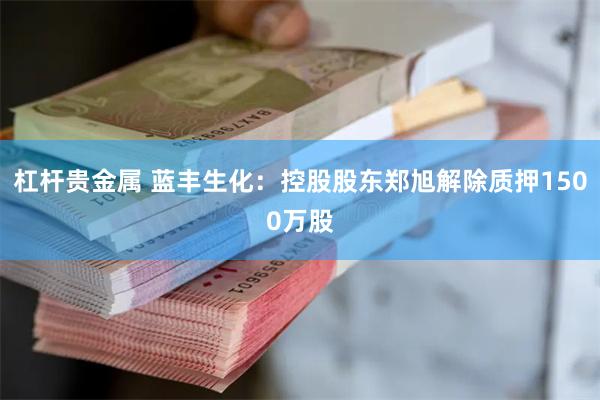 杠杆贵金属 蓝丰生化：控股股东郑旭解除质押1500万股
