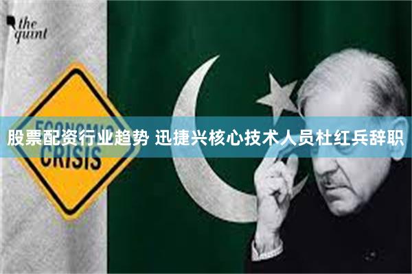 股票配资行业趋势 迅捷兴核心技术人员杜红兵辞职