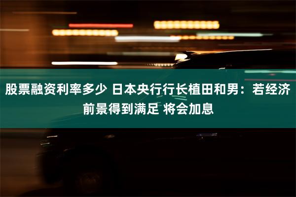 股票融资利率多少 日本央行行长植田和男：若经济前景得到满足 将会加息