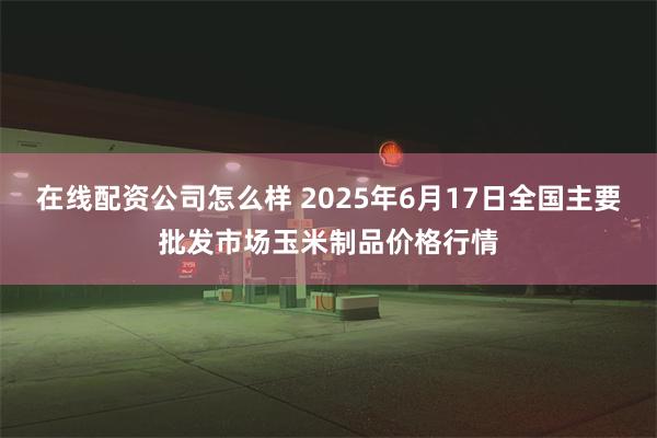 在线配资公司怎么样 2025年6月17日全国主要批发市场玉米制品价格行情