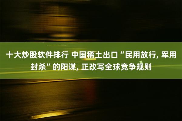 十大炒股软件排行 中国稀土出口“民用放行, 军用封杀”的阳谋, 正改写全球竞争规则