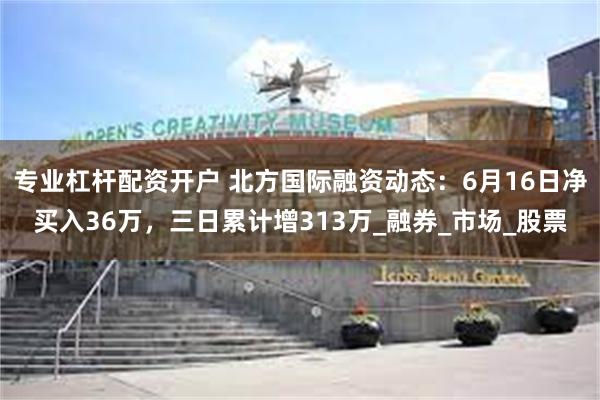 专业杠杆配资开户 北方国际融资动态：6月16日净买入36万，三日累计增313万_融券_市场_股票