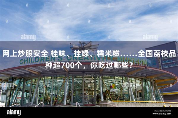 网上炒股安全 桂味、挂绿、糯米糍……全国荔枝品种超700个，你吃过哪些？