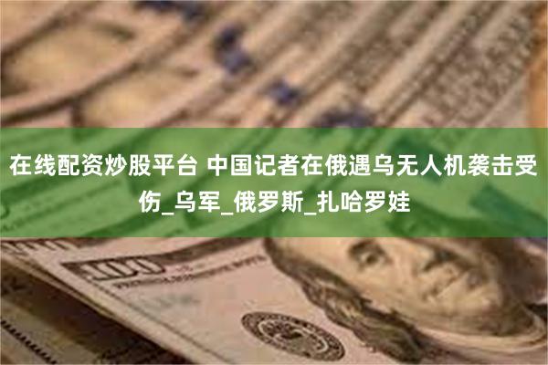 在线配资炒股平台 中国记者在俄遇乌无人机袭击受伤_乌军_俄罗斯_扎哈罗娃