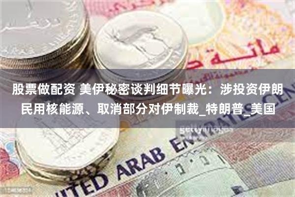 股票做配资 美伊秘密谈判细节曝光：涉投资伊朗民用核能源、取消部分对伊制裁_特朗普_美国