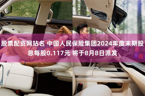 股票配资网站名 中国人民保险集团2024年度末期股息每股0.117元 将于8月8日派发