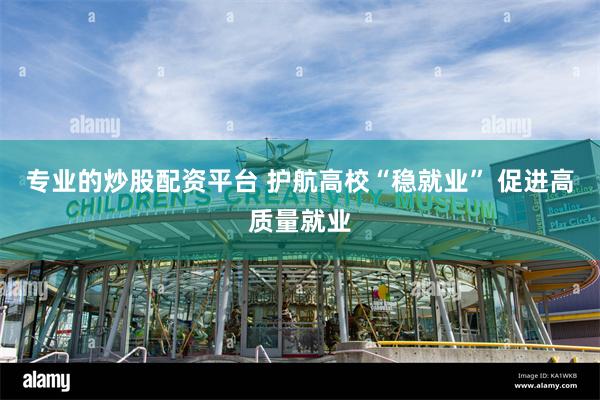 专业的炒股配资平台 护航高校“稳就业” 促进高质量就业