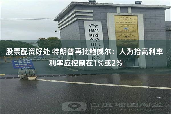 股票配资好处 特朗普再批鲍威尔：人为抬高利率 利率应控制在1%或2%