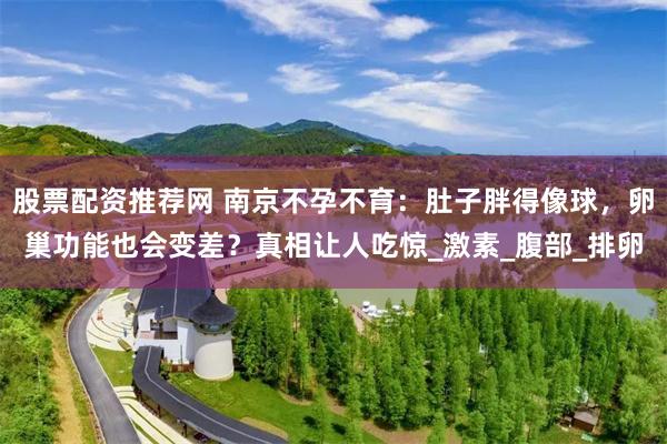 股票配资推荐网 南京不孕不育：肚子胖得像球，卵巢功能也会变差？真相让人吃惊_激素_腹部_排卵
