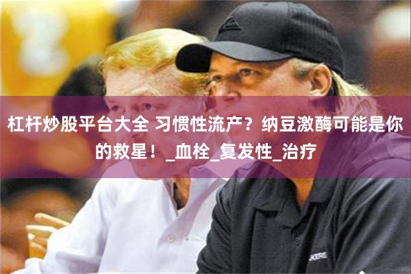 杠杆炒股平台大全 习惯性流产？纳豆激酶可能是你的救星！_血栓_复发性_治疗