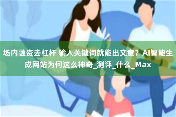 场内融资去杠杆 输入关键词就能出文章？AI智能生成网站为何这么神奇_测评_什么_Max