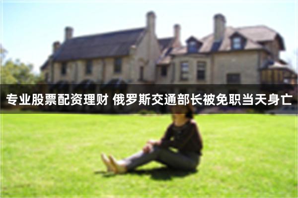 专业股票配资理财 俄罗斯交通部长被免职当天身亡