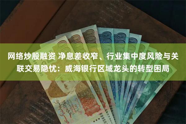 网络炒股融资 净息差收窄、行业集中度风险与关联交易隐忧：威海银行区域龙头的转型困局