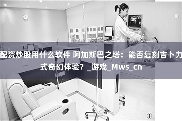 配资炒股用什么软件 阿加斯巴之塔：能否复刻吉卜力式奇幻体验？_游戏_Mws_cn