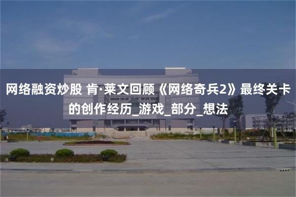 网络融资炒股 肯·莱文回顾《网络奇兵2》最终关卡的创作经历_游戏_部分_想法
