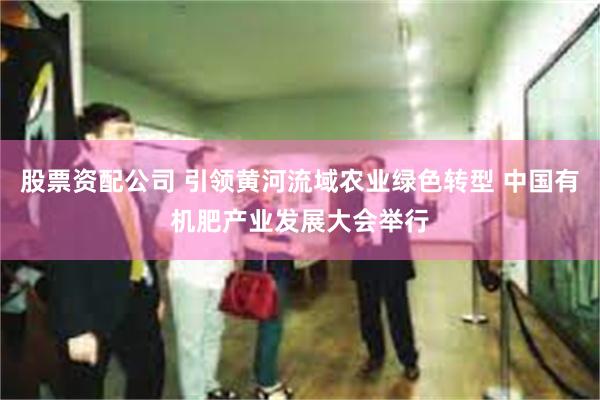 股票资配公司 引领黄河流域农业绿色转型 中国有机肥产业发展大会举行