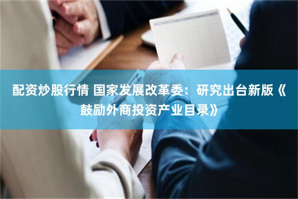 配资炒股行情 国家发展改革委：研究出台新版《鼓励外商投资产业目录》