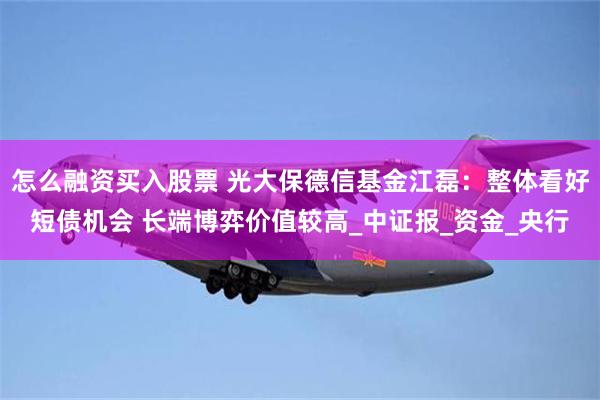 怎么融资买入股票 光大保德信基金江磊：整体看好短债机会 长端博弈价值较高_中证报_资金_央行
