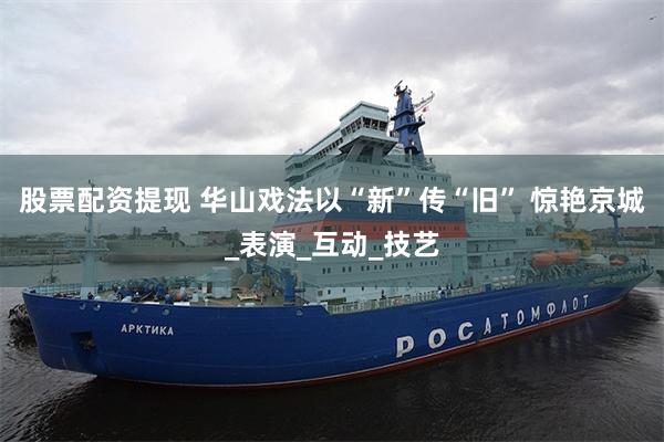股票配资提现 华山戏法以“新”传“旧” 惊艳京城_表演_互动_技艺