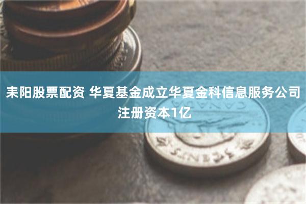 耒阳股票配资 华夏基金成立华夏金科信息服务公司 注册资本1亿