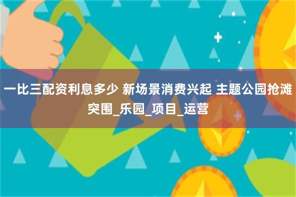 一比三配资利息多少 新场景消费兴起 主题公园抢滩突围_乐园_项目_运营