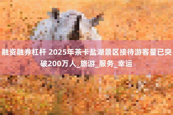 融资融券杠杆 2025年茶卡盐湖景区接待游客量已突破200万人_旅游_服务_幸运