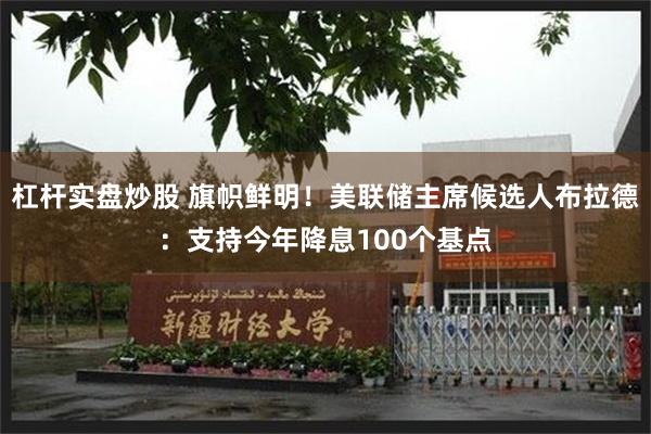 杠杆实盘炒股 旗帜鲜明！美联储主席候选人布拉德：支持今年降息100个基点