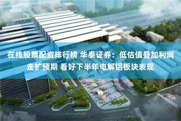 在线股票配资排行榜 华泰证券：低估值叠加利润走扩预期 看好下半年电解铝板块表现