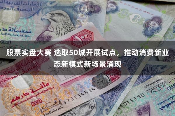 股票实盘大赛 选取50城开展试点，推动消费新业态新模式新场景涌现